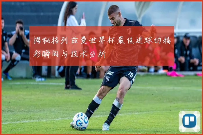 揭秘格列兹曼世界杯最佳进球的精彩瞬间与技术分析