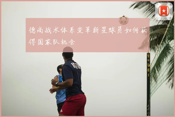 德尚战术体系变革新星球员如何获得国家队机会