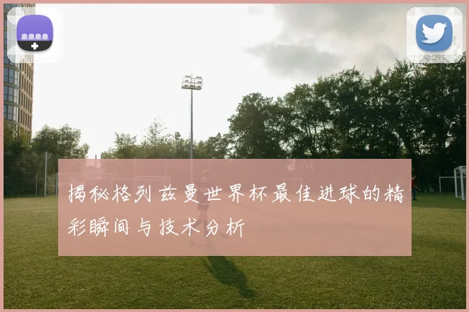 揭秘格列兹曼世界杯最佳进球的精彩瞬间与技术分析