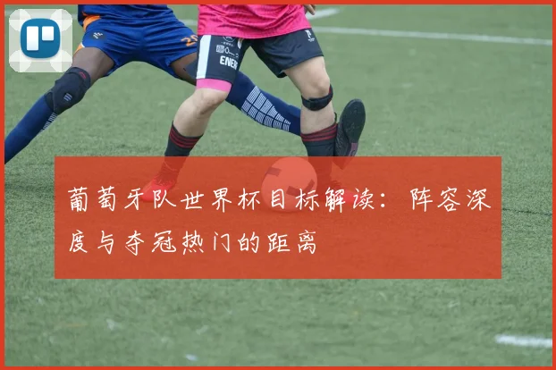 葡萄牙队世界杯目标解读:阵容深度与夺冠热门的距离